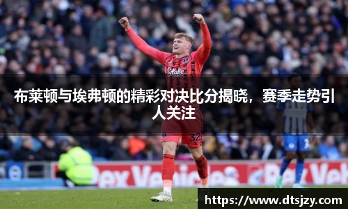 布莱顿与埃弗顿的精彩对决比分揭晓，赛季走势引人关注