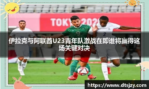 伊拉克与阿联酋U23青年队激战在即谁将赢得这场关键对决